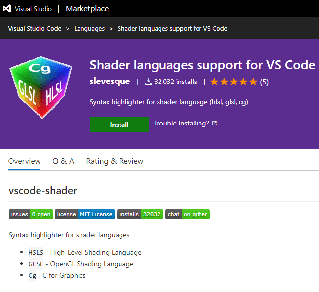Visual Studio I Marketplace 
Visual Studio Code > Languages > Shader languages support forVS Code 
Shader languages support for VS Code 
slevesque I & 32,032 installs I (5) 
Syntax highlighter for shader language (hlsL glsl, cg) 
Trouble Installing? e 
Install 
Overview Q & A 
vscode-shader 
Rating & Review 
issues O open license MIT License installs 32032 
Syntax highlighter for shader languages 
• HSLS - High-Level Shading Language 
• GLSL OpenGL Shading Language 
Cg - C for Graphics 
chat on gitter 