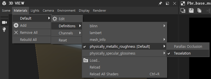 e 3D VIEW 
Scene Materials Lights 
Default 
Add 
X Remove All 
Rebuild All 
Camera Environment 
Edit 
Definitions 
Channels 
Display Renderer 
blinn 
lambert 
mesh info 
physically_metallic_roughness [Default] 
physically_specular_glossiness 
Load... 
Reload 
Reload All Shaders 
Parallax Occlusion 
Tesselation 
ctrl*R 