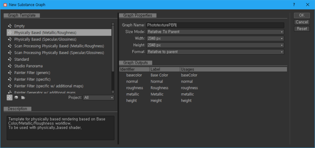 New Substance Graph 
Graph Template 
Empty 
Physically Based (Metallic/Rcughness) 
Physically Based (Specular/Glossiness) 
Scan Processing Physically Based (Metallic/Roughness) 
Scan Processing Physically Based (Specular/Glossiness) 
Standard 
Studio Panorama 
Painter Filter (generic) 
Painter Filter (specific) 
Painter Filter (specific w/ additional maps) 
Daintgr 
Template for physically based rendering based on Base 
Color/Metallic/Roughness workflow. 
To be used with physically_based shader. 
Graph Properties 
OK 
Graph Name: 
Size Mode: 
Width 
Height: 
Format: 
Graph Outputs 
basecolor 
normal 
roughness 
metallic 
height 
PhototextureP8Rl 
Relative To Parent 
2048 
2048 
Relative to parent 
Base Color 
Normal 
Roughness 
Metallic 
Height 
basecolor 
normal 
roughness 
metallic 
height 